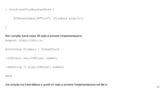 - (void)testFizzBuzzSayThree {
XCTAssertEqual(@"Fizz", [fizzBuzz play:3]);
}
Non compila: barra rossa. Mi vado a scrivere l’implementazione.
#import <UIKit/UIKit.h>
@interface FizzBuzz : UITextField
-(CGFloat) say:(CGFloat) number;
-(NSString *) play:(CGFloat) number;
@end
ora compila ma il test fallisce e quindi mi vado a scrivere l’implementazione nel file m.
24
 