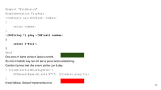 #import "FizzBuzz.h"
@implementation FizzBuzz
-(CGFloat) say:(CGFloat) number;
{
return number;
}
-(NSString *) play:(CGFloat) number;
{
return @"Fizz";
}
@end
Ora sono in barra verde e faccio commit.
So che il metodo say non mi serve più e faccio refactoring.
Cambio il primo test che avevo scritto con il play
- (void)testFizzBuzzSaySeven {
XCTAssertEqualObjects(@"7", [fizzBuzz play:7]);
}
Il test fallisce. Scrivo l’implementazione.
25
 