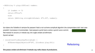 -(NSString *) play:(CGFloat) number;
{
if (number == 3)
return @"Fizz";
else
return [NSString stringWithFormat: @"%.0f", number];
}
da notare che l’obiettivo è sempre far passare il test e non scrivere complicati algoritmi che comprendano tutti i test case
possibili: il processo è incrementale. I test passano quindi barra verde e quindi nuovo commit.
Nel metodo ho ancora un metodo say che voglio andare ad eliminare.
Quindi nel test:
- (void)testFizzBuzzSayThirtyEight {
XCTAssertEqualObjects(@"38", [fizzBuzz play:38]);
}
Ora posso andare ad eliminare il metodo say nella classe di produzione. 26
Refactoring
 