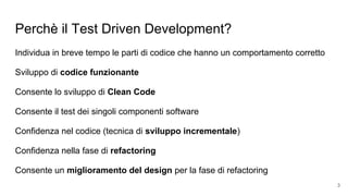 Perchè il Test Driven Development?
Individua in breve tempo le parti di codice che hanno un comportamento corretto
Sviluppo di codice funzionante
Consente lo sviluppo di Clean Code
Consente il test dei singoli componenti software
Confidenza nel codice (tecnica di sviluppo incrementale)
Confidenza nella fase di refactoring
Consente un miglioramento del design per la fase di refactoring
3
 