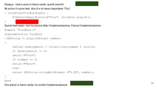 Eseguo i test e sono in barra verde, quindi commit.
Mi scrivo il nuovo test: dico 6 e mi deve rispondere “Fizz”
- (void)testFizzBuzzSaySix {
XCTAssertEqualObjects(@"Fizz", [fizzBuzz play:6]);
}
Quindi test rosso: non ho ancora fatto l’implementazione. Faccio l’implementazione:
#import "FizzBuzz.h"
@implementation FizzBuzz
-(NSString *) play:(CGFloat) number;
{
CGFloat moduloResult = (float)((int)number % (int)3);
if (moduloResult == 0)
return @"Fizz";
if (number == 5)
return @"Buzz";
else
return [NSString stringWithFormat: @"%.0f", number];
}
@end
Ora siamo in barra verde: ho scritto l’implementazione.
30
 