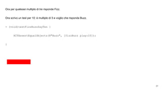 Ora per qualsiasi multiplo di tre risponde Fizz.
Ora scrivo un test per 10: è multiplo di 5 e voglio che risponda Buzz.
- (void)testFizzBuzzSayTen {
XCTAssertEqualObjects(@"Buzz", [fizzBuzz play:10]);
}
31
 