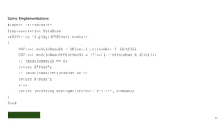 Scrivo l’implementazione:
#import "FizzBuzz.h"
@implementation FizzBuzz
-(NSString *) play:(CGFloat) number;
{
CGFloat moduloResult = (float)((int)number % (int)3);
CGFloat moduloResultDividend5 = (float)((int)number % (int)5);
if (moduloResult == 0)
return @"Fizz";
if (moduloResultDividend5 == 0)
return @"Buzz";
else
return [NSString stringWithFormat: @"%.0f", number];
}
@end
32
 