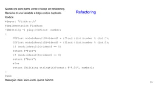 Quindi ora sono barra verde e faccio del refactoring.
Rename di una variabile e tolgo codice duplicato.
Codice:
#import "FizzBuzz.h"
@implementation FizzBuzz
-(NSString *) play:(CGFloat) number;
{
CGFloat moduloResultDividend3 = (float)((int)number % (int)3);
CGFloat moduloResultDividend5 = (float)((int)number % (int)5);
if (moduloResultDividend3 == 0)
return @"Fizz";
if (moduloResultDividend5 == 0)
return @"Buzz";
else
return [NSString stringWithFormat: @"%.0f", number];
}
@end
Rieseguo i test, sono verdi, quindi commit.
33
Refactoring
 