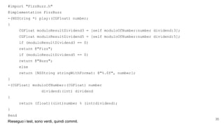 #import "FizzBuzz.h"
@implementation FizzBuzz
-(NSString *) play:(CGFloat) number;
{
CGFloat moduloResultDividend3 = [self moduloOfNumber:number dividend:3];
CGFloat moduloResultDividend5 = [self moduloOfNumber:number dividend:5];
if (moduloResultDividend3 == 0)
return @"Fizz";
if (moduloResultDividend5 == 0)
return @"Buzz";
else
return [NSString stringWithFormat: @"%.0f", number];
}
-(CGFloat) moduloOfNumber:(CGFloat) number
dividend:(int) dividend
{
return (float)((int)number % (int)dividend);
}
@end
Rieseguo i test, sono verdi, quindi commit.
35
 