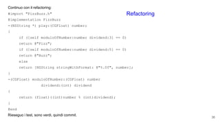 Continuo con il refactoring:
#import "FizzBuzz.h"
@implementation FizzBuzz
-(NSString *) play:(CGFloat) number;
{
if ([self moduloOfNumber:number dividend:3] == 0)
return @"Fizz";
if ([self moduloOfNumber:number dividend:5] == 0)
return @"Buzz";
else
return [NSString stringWithFormat: @"%.0f", number];
}
-(CGFloat) moduloOfNumber:(CGFloat) number
dividend:(int) dividend
{
return (float)((int)number % (int)dividend);
}
@end
Rieseguo i test, sono verdi, quindi commit.
36
Refactoring
 