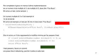 Per completare il gioco mi manca l’ultima implementazione:
se un numero è sia multiplo di 3, sia multiplo di 5, deve dire “Fizz Buzz”.
Mi scrivo un test, come sempre :)
Un numero multiplo di 3 e 5 ad esempio è
15 30 45 60 90
Mi scrivo ad esempio un test per 30 che mi deve dare “Fizz Buzz”.
- (void)testFizzBuzzSayThirty {
XCTAssertEqualObjects(@"Fizz Buzz", [fizzBuzz play:30]);
}
Ora mi scrivo un if che rappresenta la modifica minima per far passare il test.
if (([self moduloOfNumber:number dividend:3] == 0) &&
([self moduloOfNumber:number dividend:5] == 0))
return @"Fizz Buzz";
I test passano, faccio un commit.
ora posso fare il refactoring, perchè il codice è sotto test.
37
 