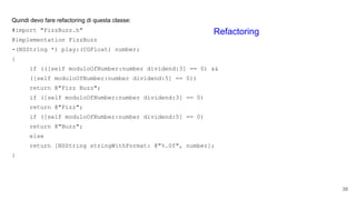 Quindi devo fare refactoring di questa classe:
#import "FizzBuzz.h"
@implementation FizzBuzz
-(NSString *) play:(CGFloat) number;
{
if (([self moduloOfNumber:number dividend:3] == 0) &&
([self moduloOfNumber:number dividend:5] == 0))
return @"Fizz Buzz";
if ([self moduloOfNumber:number dividend:3] == 0)
return @"Fizz";
if ([self moduloOfNumber:number dividend:5] == 0)
return @"Buzz";
else
return [NSString stringWithFormat: @"%.0f", number];
}
38
Refactoring
 