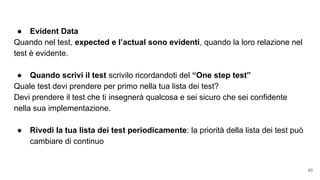 Utilizza i RED BAR PATTERNS:● Evident Data
Quando nel test, expected e l’actual sono evidenti, quando la loro relazione nel
test è evidente.
● Quando scrivi il test scrivilo ricordandoti del “One step test”
Quale test devi prendere per primo nella tua lista dei test?
Devi prendere il test che ti insegnerà qualcosa e sei sicuro che sei confidente
nella sua implementazione.
● Rivedi la tua lista dei test periodicamente: la priorità della lista dei test può
cambiare di continuo
40
 