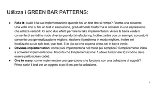 Utilizza i GREEN BAR PATTERNS:
● Fake it: quale è la tua implementazione quando hai un test che si rompe? Ritorna una costante.
Una volta che tu hai un test in esecuzione, gradualmente trasforma la costante in una espressione
che utilizza variabili. Ci sono due effetti per fare la fake implementation. Avere la barra verde ti
consente di sentirti in modo diverso quando fai refactoring. Inoltre partire con un esempio concreto ti
consente una generalizzazione migliore, risolvere il problema in modo migliore. Inoltre sei
focalizzato su un solo test, quel test. E in più sai che appena prima sei in barra verde.
● Obvious implementation: come puoi implementarla nel modo più semplice? Semplicemente inizia
a scrivere l’implementazione. Ricorda che l’implementazione: 1) deve funzionare 2) il codice deve
essere pulito (clean code).
● One to many: come implementare una operazione che funziona con una collezione di oggetti?
Prima scrivi il test per un oggetto e poi il test per la collezione.
41
 