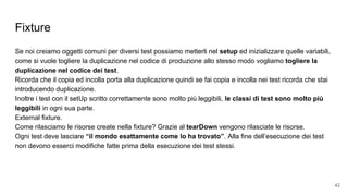 Fixture
Se noi creiamo oggetti comuni per diversi test possiamo metterli nel setup ed inizializzare quelle variabili,
come si vuole togliere la duplicazione nel codice di produzione allo stesso modo vogliamo togliere la
duplicazione nel codice dei test.
Ricorda che il copia ed incolla porta alla duplicazione quindi se fai copia e incolla nei test ricorda che stai
introducendo duplicazione.
Inoltre i test con il setUp scritto correttamente sono molto più leggibili, le classi di test sono molto più
leggibili in ogni sua parte.
External fixture.
Come rilasciamo le risorse create nella fixture? Grazie al tearDown vengono rilasciate le risorse.
Ogni test deve lasciare “il mondo esattamente come lo ha trovato”. Alla fine dell’esecuzione dei test
non devono esserci modifiche fatte prima della esecuzione dei test stessi.
42
 