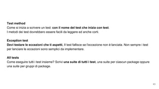 Test method
Come si inizia a scrivere un test: con il nome del test che inizia con test.
I metodi dei test dovrebbero essere facili da leggere ed anche corti.
Exception test
Devi testare le eccezioni che ti aspetti. Il test fallisce se l’eccezione non è lanciata. Non sempre i test
per lanciare le eccezioni sono semplici da implementare.
All tests
Come eseguire tutti i test insieme? Scrivi una suite di tutti i test, una suite per ciascun package oppure
una suite per gruppi di package.
43
 