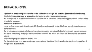 REFACTORING
I pattern di refactoring descrivono come cambiare il design del sistema per mezzo di small step.
Il refactoring non cambia la semantica del sistema sotto nessuna circostanza.
Ad esempio nel TDD se noi cambiamo le costanti con le variabili è un refactoring perchè non cambia il set
di test che passano.
Reconcile difference:
come unificare due parti di codice simili? Semplicemente portali vicine. Unificale semplicemente quando
sono identiche.
Se io estraggo un metodo e lo faccio in modo meccanico, e molto difficile che io rompi il comportamento.
Ma se un refactoring mi spinge ad esaminare il controllo del flusso e il valore dei dati allora si deve stare
attenti.
Il refactoring lo puoi vedere in diversi casi.
Se due strutture a loop sono simile, per mezzo di una riscrittura identica delle due strutture, tu puoi fare il
merge delle due strutture.
44
 