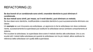 REFACTORING (2)
Se due branch di un condizionale sono simili, creandole identiche tu puoi eliminare il
condizionale.
Se due metodi sono simili, per mezzo, se li rendi identici, puoi eliminare un metodo.
Se due classi sono identiche, modificandole e creandole identiche tu puoi successivamente eliminare una
classe.
Un esempio se vuoi rimuovere una sottoclasse, un approccio è che la sottoclasse non deve contenere
niente, successivamente la superclasse può sostituire la sottoclasse senza cambiare comportamento al
sistema.
Per svuotare la sottoclasse, la superclasse deve avere il metodo identico alla sottoclasse. Uno a uno
svuota tutti i metodi della sotoclasse poi quando la sottoclasse non ha più metodi, allora sostituisci la
referenza della sottoclasse con quella della superclasse.
45
 