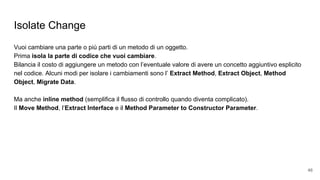 Isolate Change
Vuoi cambiare una parte o più parti di un metodo di un oggetto.
Prima isola la parte di codice che vuoi cambiare.
Bilancia il costo di aggiungere un metodo con l’eventuale valore di avere un concetto aggiuntivo esplicito
nel codice. Alcuni modi per isolare i cambiamenti sono l’ Extract Method, Extract Object, Method
Object, Migrate Data.
Ma anche inline method (semplifica il flusso di controllo quando diventa complicato).
Il Move Method, l’Extract Interface e il Method Parameter to Constructor Parameter.
46
 