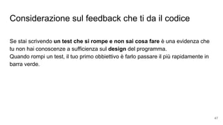 Considerazione sul feedback che ti da il codice
Se stai scrivendo un test che si rompe e non sai cosa fare è una evidenza che
tu non hai conoscenze a sufficienza sul design del programma.
Quando rompi un test, il tuo primo obbiettivo è farlo passare il più rapidamente in
barra verde.
47
 