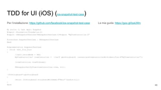 TDD for UI (iOS) (ios-snapshot-test-case)
Per l’installazione: https://github.com/facebook/ios-snapshot-test-case La mia guida: https://goo.gl/IzaUWn
Mi scrivo il test degli Snapshot
#import <Foundation/Foundation.h>
#import <FBSnapshotTestCase/FBSnapshotTestCase.h>#import "MyViewController.h"
@interface SnapshotTestCase : FBSnapshotTestCase
@end
@implementation SnapshotTestCase
- (void) test_fizz_buzz
{
//self.recordMode = YES;
MyViewController* viewController = [[self getStoryboard] instantiateViewControllerWithIdentifier:@"MyViewController"];
[viewController viewDidLoad];
FBSnapshotVerifyView(viewController.view, nil);
}
-(UIStoryboard*)getStoryboard
{
return [UIStoryboard storyboardWithName:@"Main" bundle:nil];
}
@end 48
 
