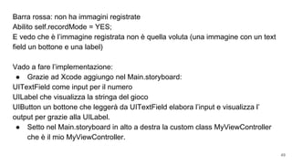 Barra rossa: non ha immagini registrate
Abilito self.recordMode = YES;
E vedo che è l’immagine registrata non è quella voluta (una immagine con un text
field un bottone e una label)
Vado a fare l’implementazione:
● Grazie ad Xcode aggiungo nel Main.storyboard:
UITextField come input per il numero
UILabel che visualizza la stringa del gioco
UIButton un bottone che leggerà da UITextField elabora l’input e visualizza l’
output per grazie alla UILabel.
● Setto nel Main.storyboard in alto a destra la custom class MyViewController
che è il mio MyViewController.
49
 