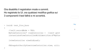 Ora disabilito il registration mode e commit.
Ho registrato la UI, ora qualsiasi modifica grafica sui
3 componenti il test fallirà e mi avvertirà.
- (void) test_fizz_buzz
{
//self.recordMode = YES;
MyViewController* viewController = [[self getStoryboard]
instantiateViewControllerWithIdentifier:@"MyViewController"];
[viewController viewDidLoad];
FBSnapshotVerifyView(viewController.view, nil);
}
51
 
