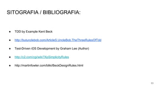 SITOGRAFIA / BIBLIOGRAFIA:
● TDD by Example Kent Beck
● http://butunclebob.com/ArticleS.UncleBob.TheThreeRulesOfTdd
● Test-Driven iOS Development by Graham Lee (Author)
● http://c2.com/cgi/wiki?XpSimplicityRules
● http://martinfowler.com/bliki/BeckDesignRules.html
53
 