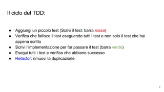 Il ciclo del TDD:
● Aggiungi un piccolo test (Scrivi il test: barra rossa)
● Verifica che fallisce il test eseguendo tutti i test e non solo il test che hai
appena scritto
● Scrivi l’implementazione per far passare il test (barra verde)
● Esegui tutti i test e verifica che abbiano successo
● Refactor: rimuovi la duplicazione
6
 