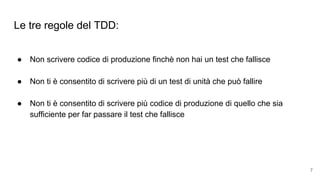 Le tre regole del TDD:
● Non scrivere codice di produzione finchè non hai un test che fallisce
● Non ti è consentito di scrivere più di un test di unità che può fallire
● Non ti è consentito di scrivere più codice di produzione di quello che sia
sufficiente per far passare il test che fallisce
7
 