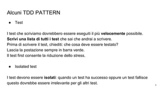 Alcuni TDD PATTERN
● Test
I test che scriviamo dovrebbero essere eseguiti il più velocemente possibile.
Scrivi una lista di tutti i test che sai che andrai a scrivere.
Prima di scrivere il test, chiediti: che cosa deve essere testato?
Lascia la postazione sempre in barra verde.
Il test first consente la riduzione dello stress.
● Isolated test
I test devono essere isolati: quando un test ha successo oppure un test fallisce
questo dovrebbe essere irrelevante per gli altri test. 9
 