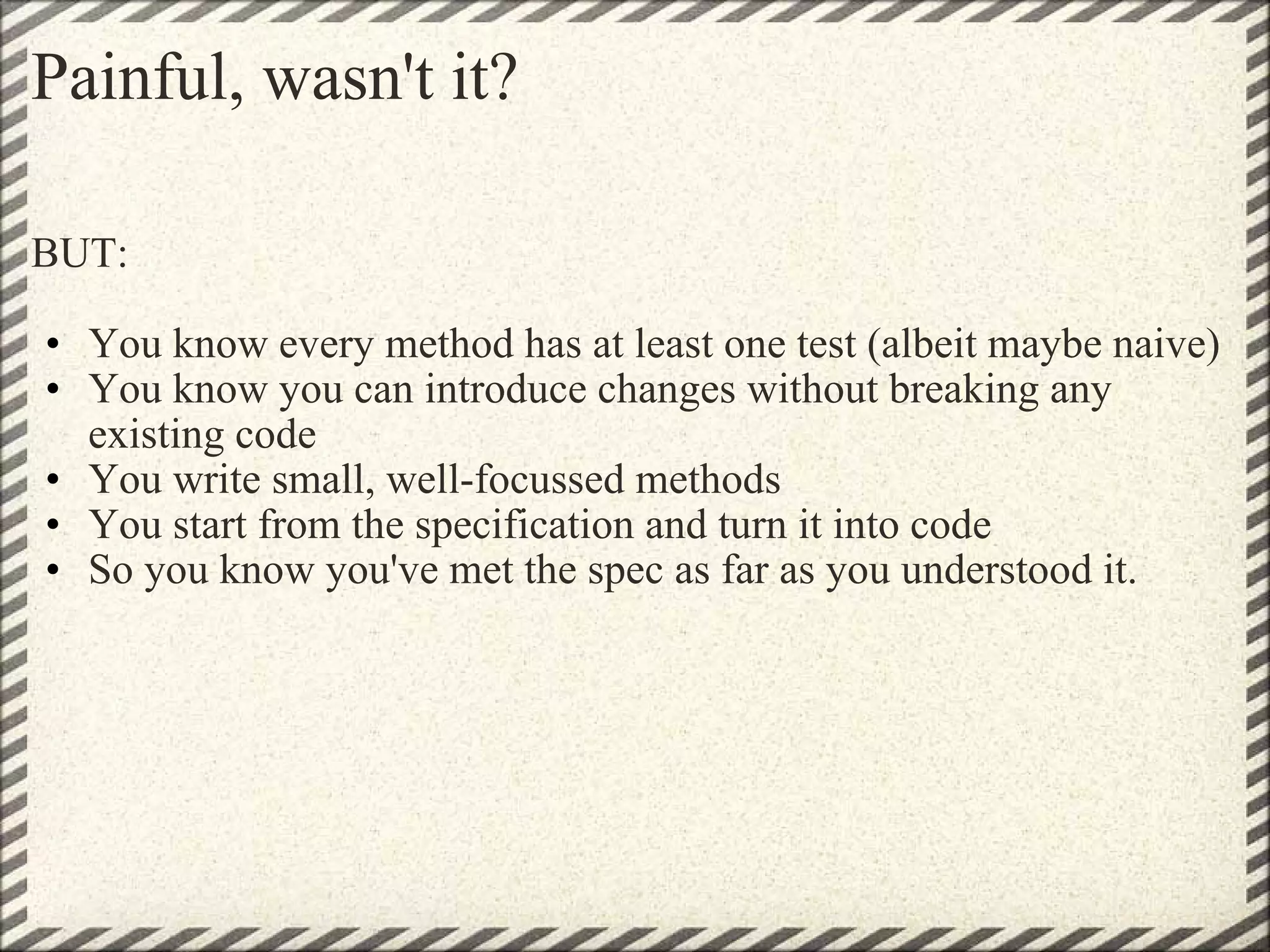 Painful, wasn't it? BUT: You know every method has at least one test (albeit maybe naive) You know you can introduce changes without breaking any existing code You write small, well-focussed methods You start from the specification and turn it into code So you know you've met the spec as far as you understood it. 
