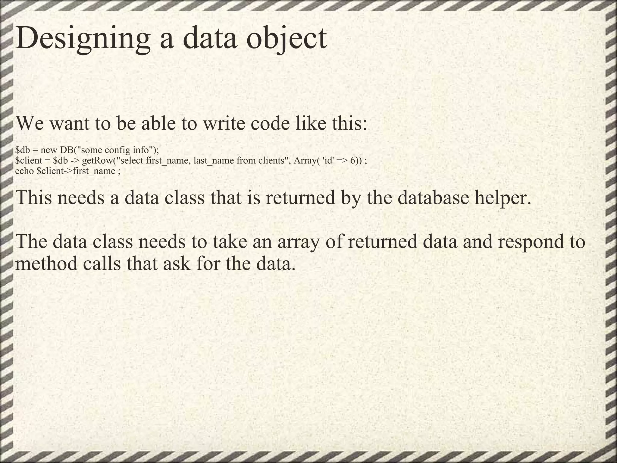 Designing a data object We want to be able to write code like this:   $db = new DB(&quot;some config info&quot;);  $client = $db -> getRow(&quot;select first_name, last_name from clients&quot;, Array( 'id' => 6)) ; echo $client->first_name ; This needs a data class that is returned by the database helper. The data class needs to take an array of returned data and respond to method calls that ask for the data. 