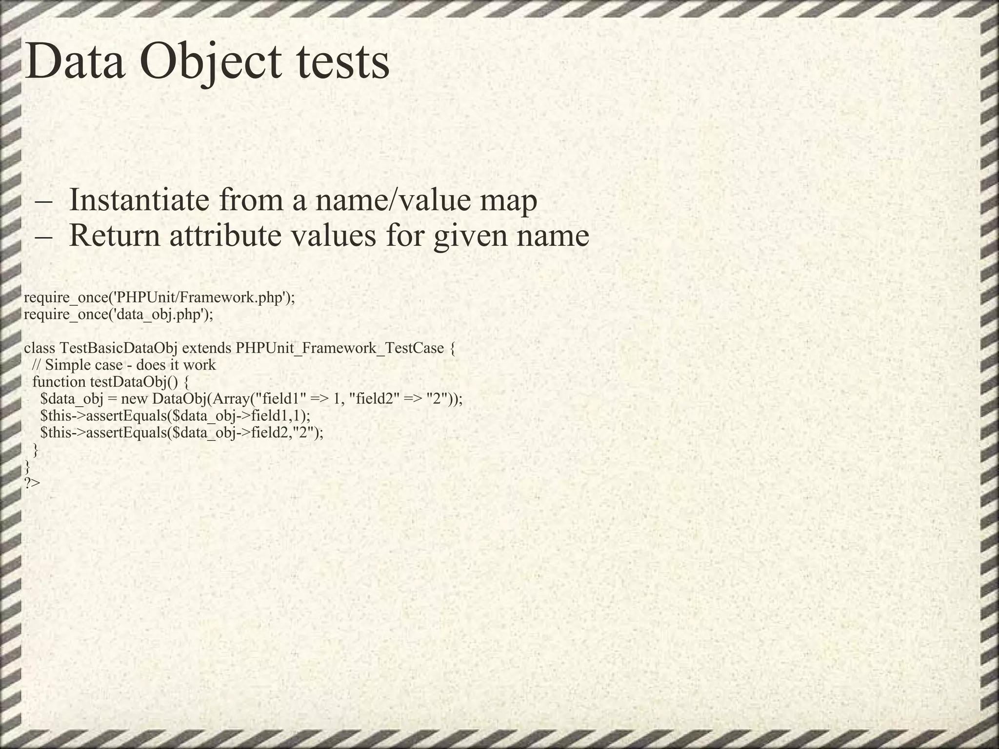 Data Object tests Instantiate from a name/value map Return attribute values for given name   require_once('PHPUnit/Framework.php'); require_once('data_obj.php'); class TestBasicDataObj extends PHPUnit_Framework_TestCase {   // Simple case - does it work   function testDataObj() {     $data_obj = new DataObj(Array(&quot;field1&quot; => 1, &quot;field2&quot; => &quot;2&quot;));     $this->assertEquals($data_obj->field1,1);     $this->assertEquals($data_obj->field2,&quot;2&quot;);   } } ?> 