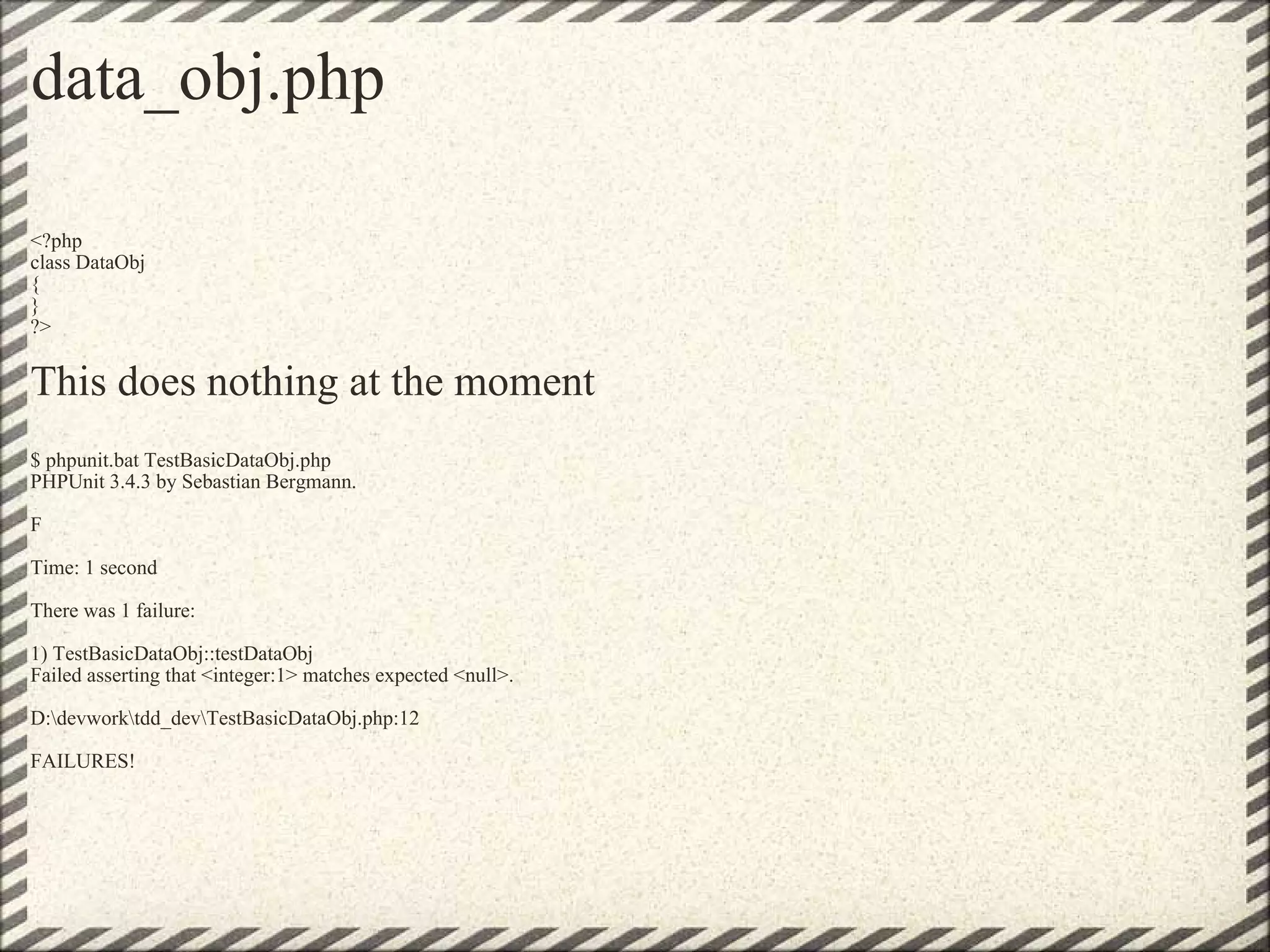 data_obj.php <?php class DataObj { } ?> This does nothing at the moment   $ phpunit.bat TestBasicDataObj.php PHPUnit 3.4.3 by Sebastian Bergmann. F Time: 1 second There was 1 failure: 1) TestBasicDataObj::testDataObj Failed asserting that <integer:1> matches expected <null>. D:\devwork\tdd_dev\TestBasicDataObj.php:12 FAILURES! 