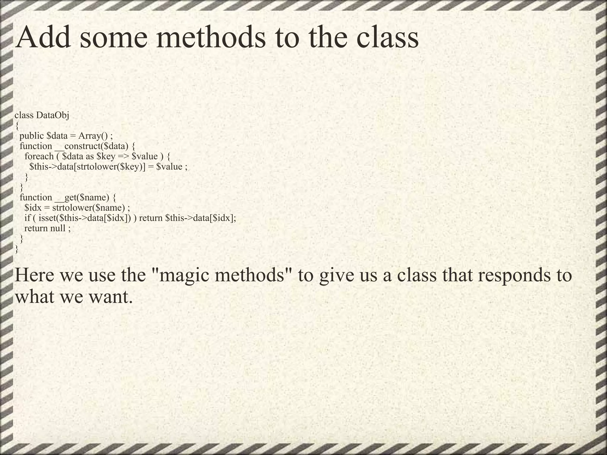 Add some methods to the class class DataObj {   public $data = Array() ;   function __construct($data) {     foreach ( $data as $key => $value ) {       $this->data[strtolower($key)] = $value ;     }   }   function __get($name) {     $idx = strtolower($name) ;     if ( isset($this->data[$idx]) ) return $this->data[$idx];     return null ;   } } Here we use the &quot;magic methods&quot; to give us a class that responds to what we want. 