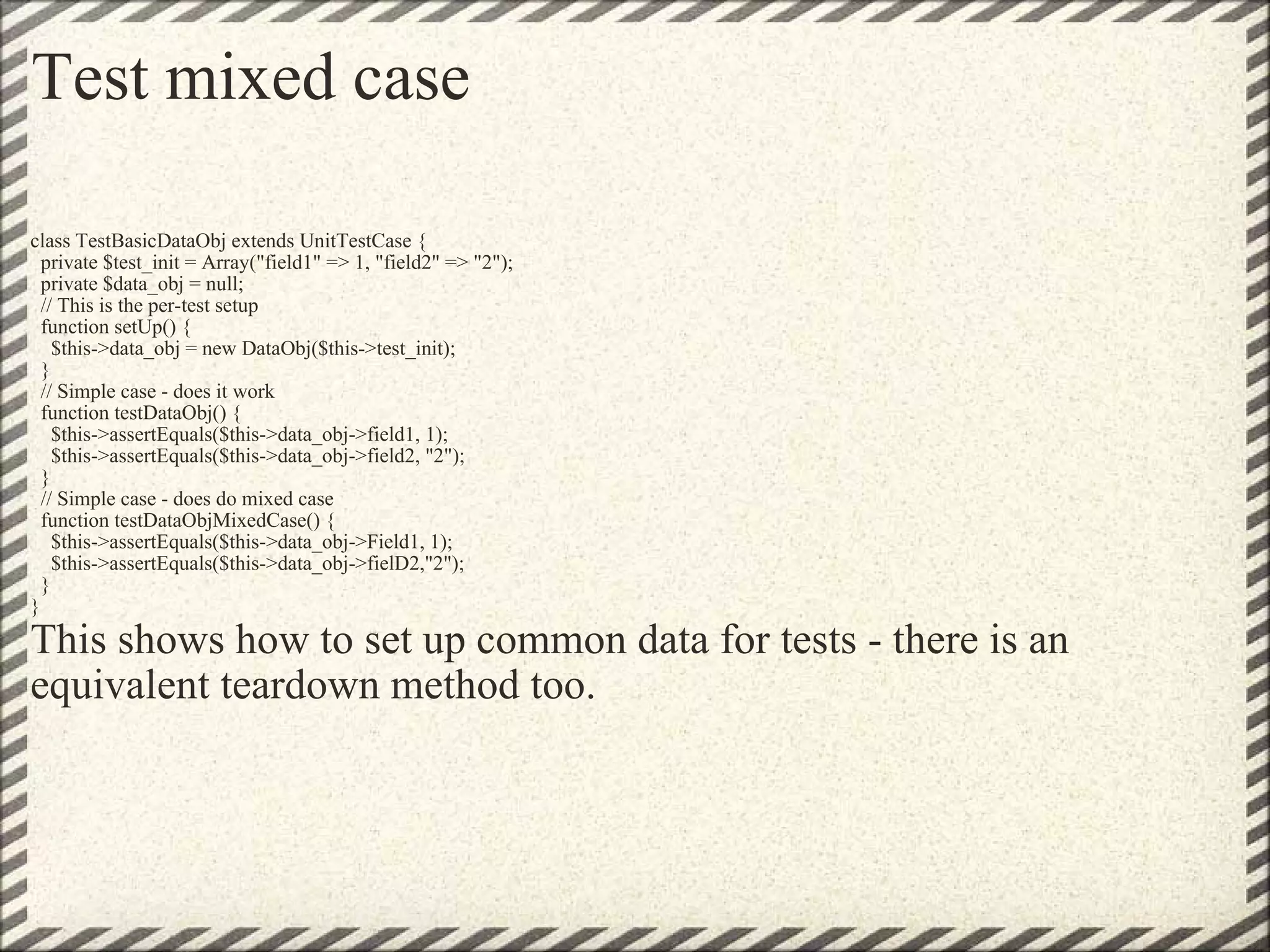 Test mixed case class TestBasicDataObj extends UnitTestCase {   private $test_init = Array(&quot;field1&quot; => 1, &quot;field2&quot; => &quot;2&quot;);   private $data_obj = null;   // This is the per-test setup   function setUp() {     $this->data_obj = new DataObj($this->test_init);   }   // Simple case - does it work   function testDataObj() {     $this->assertEquals($this->data_obj->field1, 1);     $this->assertEquals($this->data_obj->field2, &quot;2&quot;);   }   // Simple case - does do mixed case   function testDataObjMixedCase() {     $this->assertEquals($this->data_obj->Field1, 1);     $this->assertEquals($this->data_obj->fielD2,&quot;2&quot;);   } } This shows how to set up common data for tests - there is an equivalent teardown method too. 