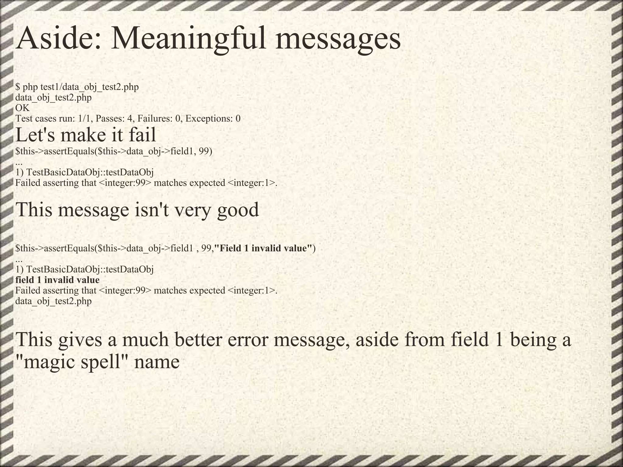 Aside: Meaningful messages $ php test1/data_obj_test2.php data_obj_test2.php OK Test cases run: 1/1, Passes: 4, Failures: 0, Exceptions: 0 Let's make it fail $this->assertEquals($this->data_obj->field1, 99) ... 1) TestBasicDataObj::testDataObj Failed asserting that <integer:99> matches expected <integer:1>. This message isn't very good   $this->assertEquals($this->data_obj->field1 , 99, &quot;Field 1 invalid value&quot; ) ... 1) TestBasicDataObj::testDataObj field 1 invalid value Failed asserting that <integer:99> matches expected <integer:1>. data_obj_test2.php This gives a much better error message, aside from field 1 being a &quot;magic spell&quot; name 