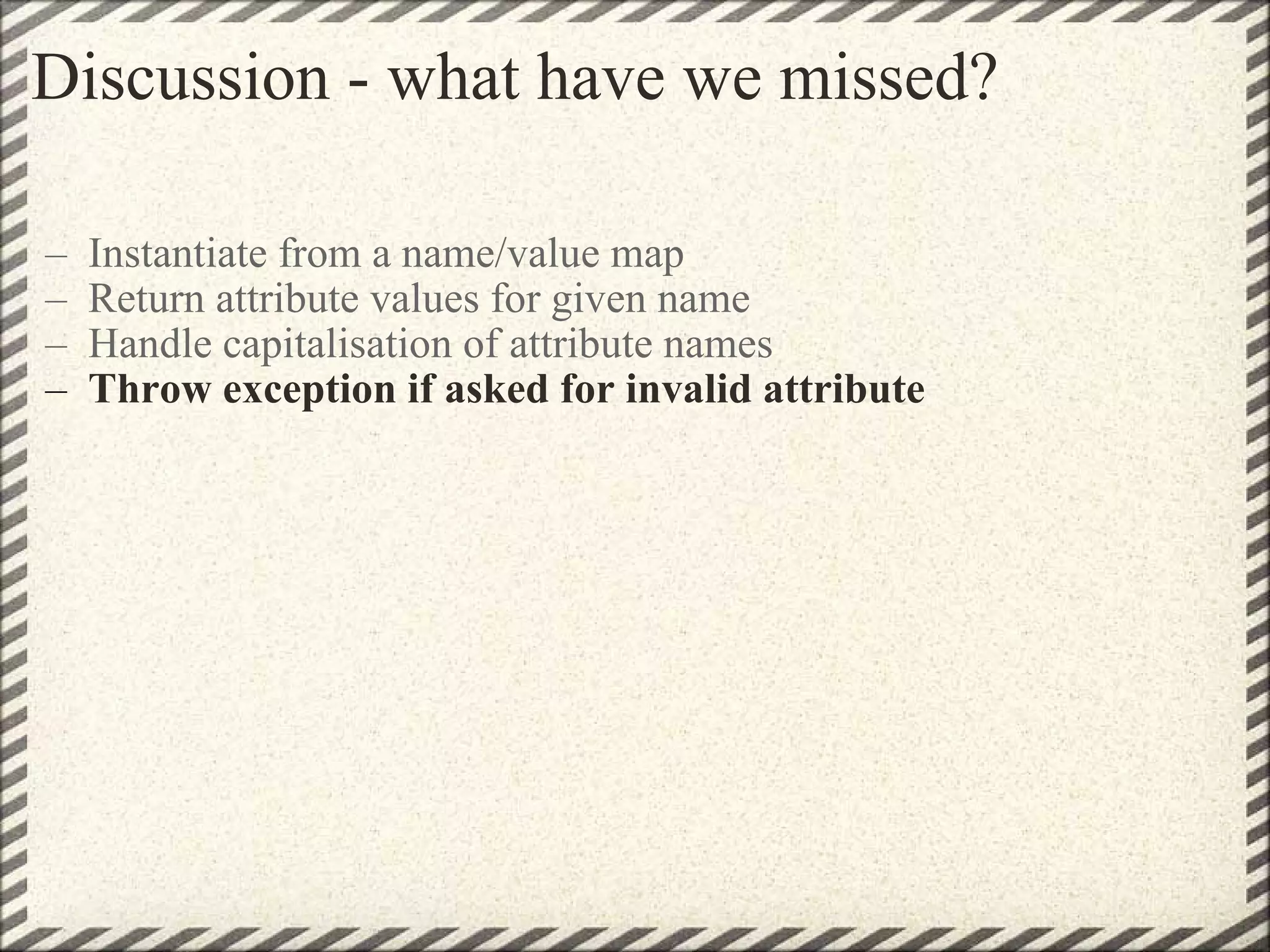 Discussion - what have we missed? Instantiate from a name/value map Return attribute values for given name Handle capitalisation of attribute names  Throw exception if asked for invalid attribute 