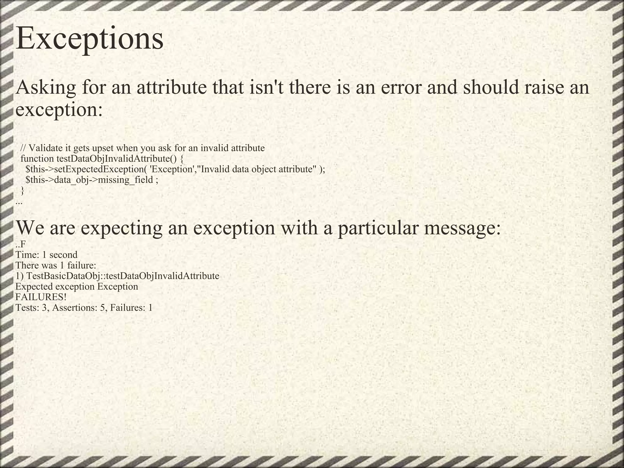 Exceptions Asking for an attribute that isn't there is an error and should raise an exception:    // Validate it gets upset when you ask for an invalid attribute   function testDataObjInvalidAttribute() {     $this->setExpectedException( 'Exception',&quot;Invalid data object attribute&quot; );     $this->data_obj->missing_field ;   } ...    We are expecting an exception with a particular message: ..F Time: 1 second There was 1 failure: 1) TestBasicDataObj::testDataObjInvalidAttribute Expected exception Exception FAILURES! Tests: 3, Assertions: 5, Failures: 1 