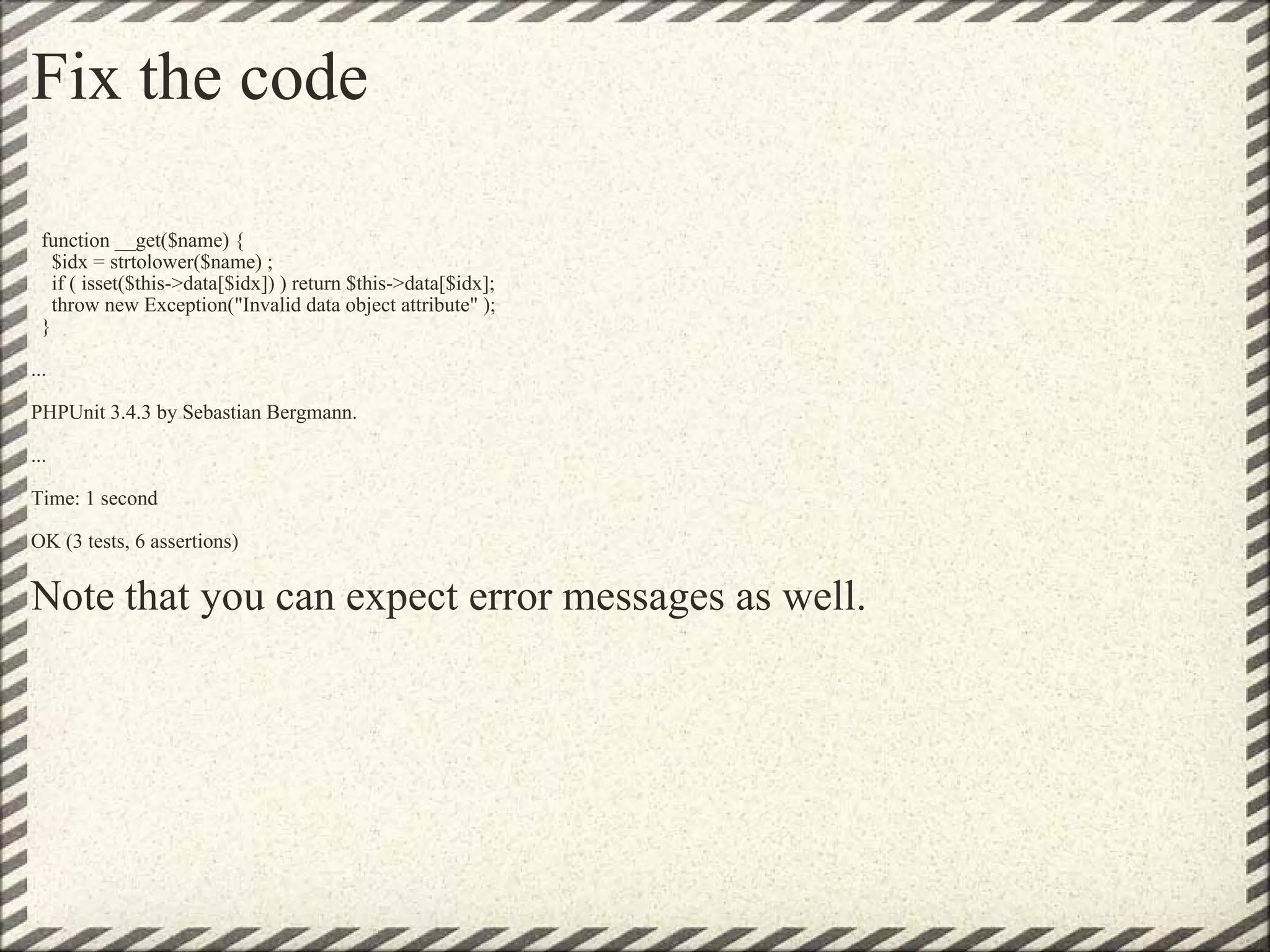 Fix the code    function __get($name) {       $idx = strtolower($name) ;     if ( isset($this->data[$idx]) ) return $this->data[$idx];     throw new Exception(&quot;Invalid data object attribute&quot; );   } ... PHPUnit 3.4.3 by Sebastian Bergmann. ... Time: 1 second OK (3 tests, 6 assertions) Note that you can expect error messages as well. 