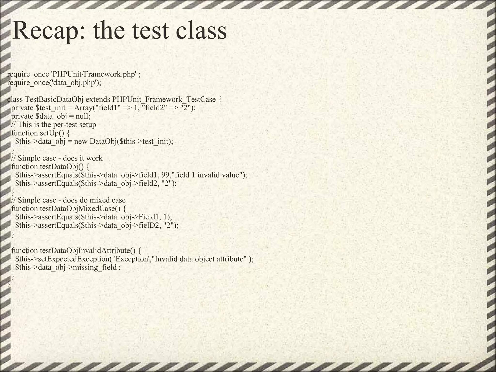 Recap: the test class require_once 'PHPUnit/Framework.php' ; require_once('data_obj.php'); class TestBasicDataObj extends PHPUnit_Framework_TestCase {   private $test_init = Array(&quot;field1&quot; => 1, &quot;field2&quot; => &quot;2&quot;);   private $data_obj = null;   // This is the per-test setup   function setUp() {     $this->data_obj = new DataObj($this->test_init);   }   // Simple case - does it work   function testDataObj() {     $this->assertEquals($this->data_obj->field1, 99,&quot;field 1 invalid value&quot;);     $this->assertEquals($this->data_obj->field2, &quot;2&quot;);   }   // Simple case - does do mixed case   function testDataObjMixedCase() {     $this->assertEquals($this->data_obj->Field1, 1);     $this->assertEquals($this->data_obj->fielD2, &quot;2&quot;);   }   function testDataObjInvalidAttribute() {     $this->setExpectedException( 'Exception',&quot;Invalid data object attribute&quot; );     $this->data_obj->missing_field ;   } } 