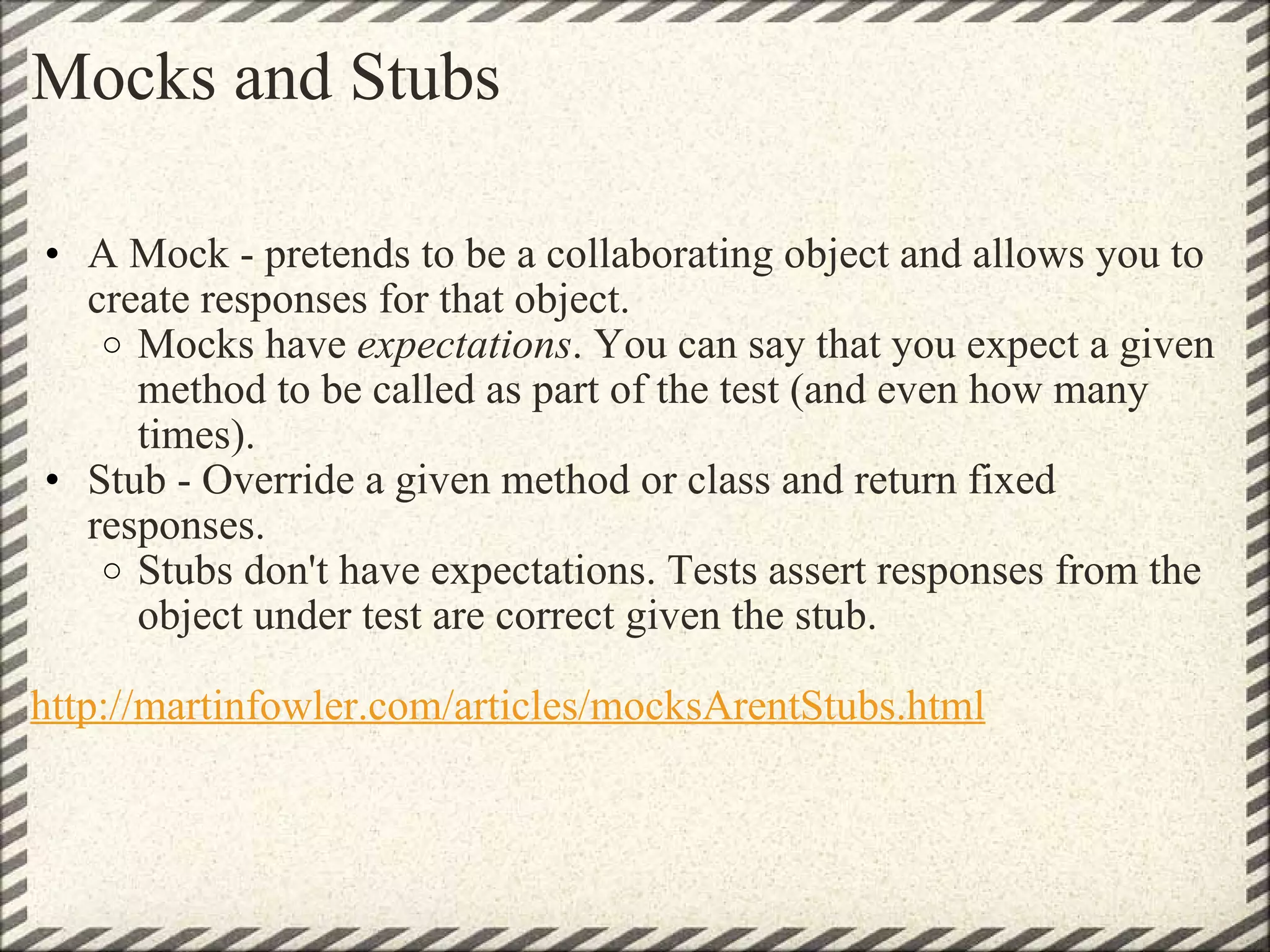 Mocks and Stubs A Mock - pretends to be a collaborating object and allows you to create responses for that object.  Mocks have  expectations . You can say that you expect a given method to be called as part of the test (and even how many times). Stub - Override a given method or class and return fixed responses. Stubs don't have expectations. Tests assert responses from the object under test are correct given the stub. http://martinfowler.com/articles/mocksArentStubs.html 