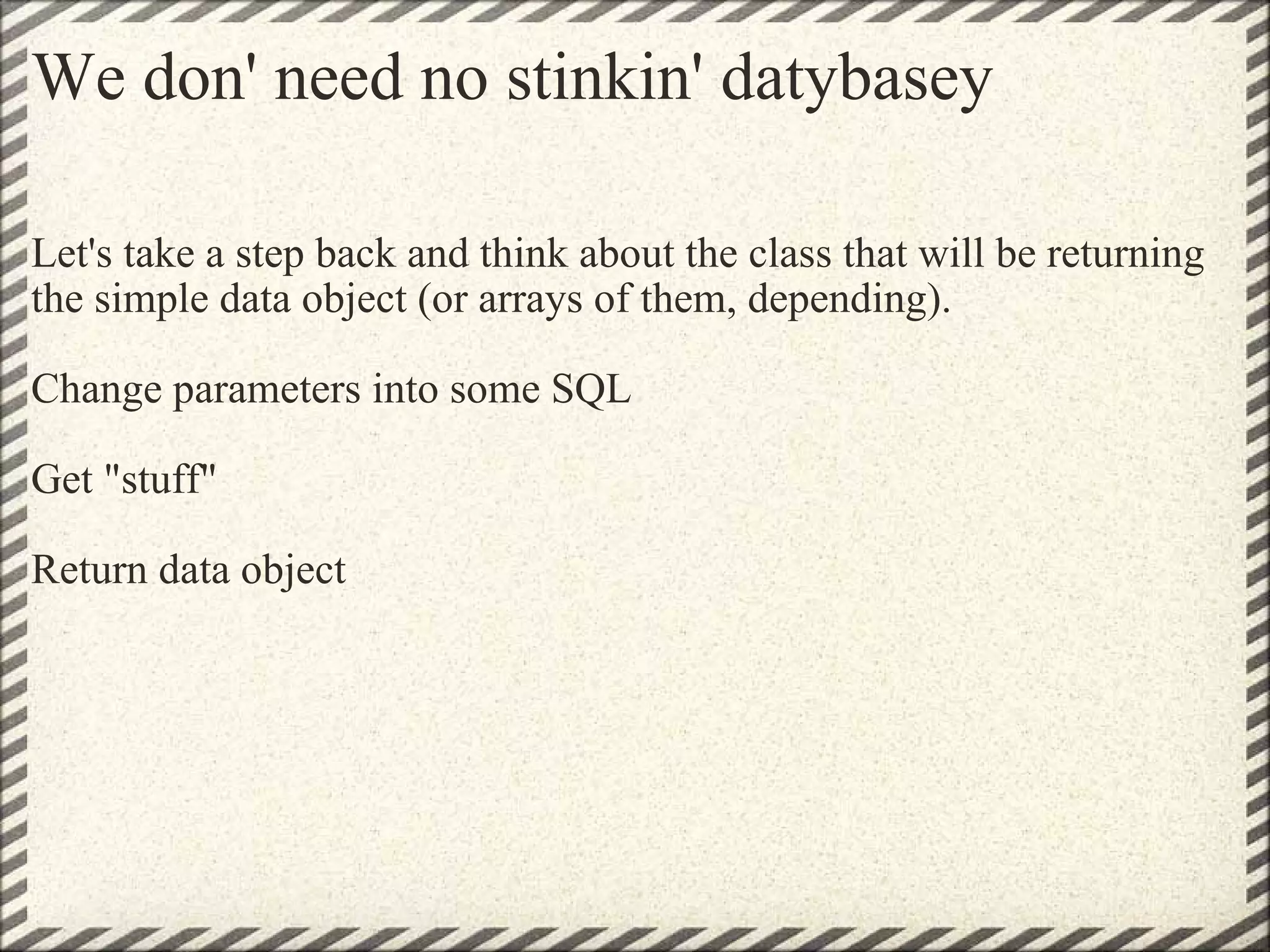 We don' need no stinkin' datybasey Let's take a step back and think about the class that will be returning the simple data object (or arrays of them, depending). Change parameters into some SQL Get &quot;stuff&quot; Return data object 