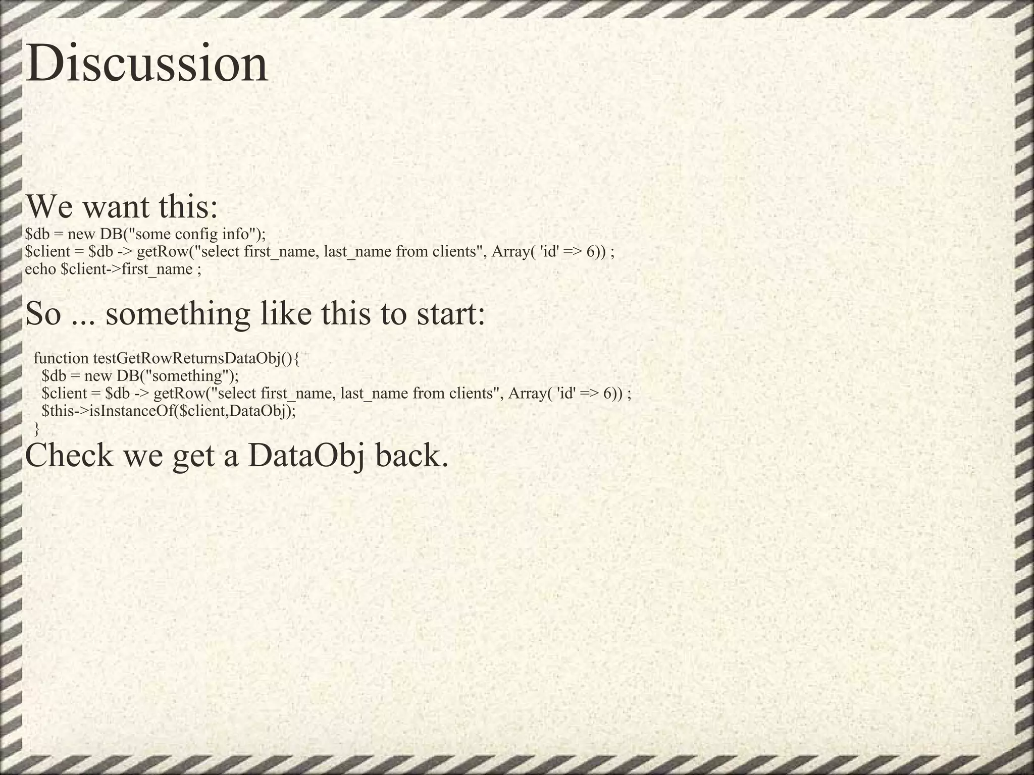 Discussion We want this:   $db = new DB(&quot;some config info&quot;);  $client = $db -> getRow(&quot;select first_name, last_name from clients&quot;, Array( 'id' => 6)) ; echo $client->first_name ;   So ... something like this to start:      function testGetRowReturnsDataObj(){     $db = new DB(&quot;something&quot;);     $client = $db -> getRow(&quot;select first_name, last_name from clients&quot;, Array( 'id' => 6)) ;     $this->isInstanceOf($client,DataObj);   } Check we get a DataObj back. 