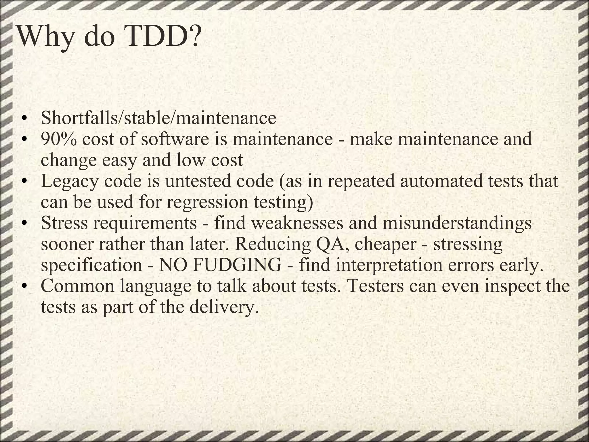 Why do TDD? Shortfalls/stable/maintenance 90% cost of software is maintenance - make maintenance and change easy and low cost Legacy code is untested code (as in repeated automated tests that can be used for regression testing) Stress requirements - find weaknesses and misunderstandings sooner rather than later. Reducing QA, cheaper - stressing specification - NO FUDGING - find interpretation errors early. Common language to talk about tests. Testers can even inspect the tests as part of the delivery. 