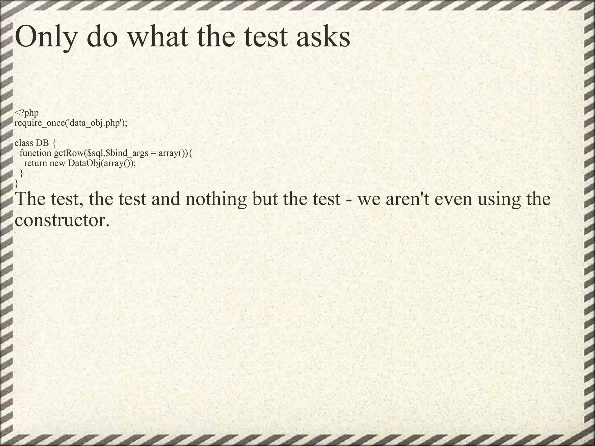 Only do what the test asks <?php require_once('data_obj.php'); class DB {   function getRow($sql,$bind_args = array()){     return new DataObj(array());   } } The test, the test and nothing but the test - we aren't even using the constructor. 