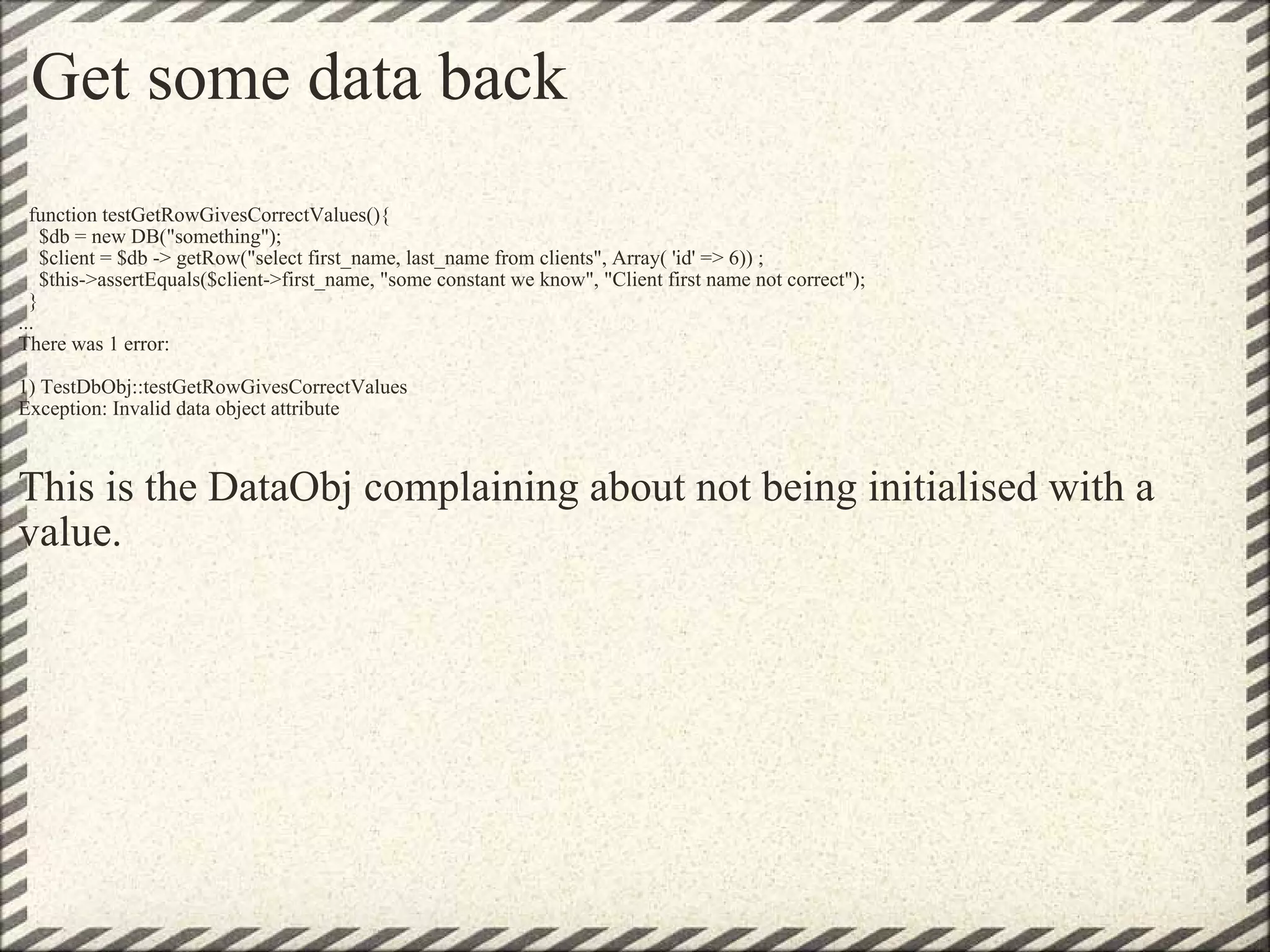 Get some data back    function testGetRowGivesCorrectValues(){     $db = new DB(&quot;something&quot;);     $client = $db -> getRow(&quot;select first_name, last_name from clients&quot;, Array( 'id' => 6)) ;     $this->assertEquals($client->first_name, &quot;some constant we know&quot;, &quot;Client first name not correct&quot;);   } ... There was 1 error: 1) TestDbObj::testGetRowGivesCorrectValues Exception: Invalid data object attribute This is the DataObj complaining about not being initialised with a value. 