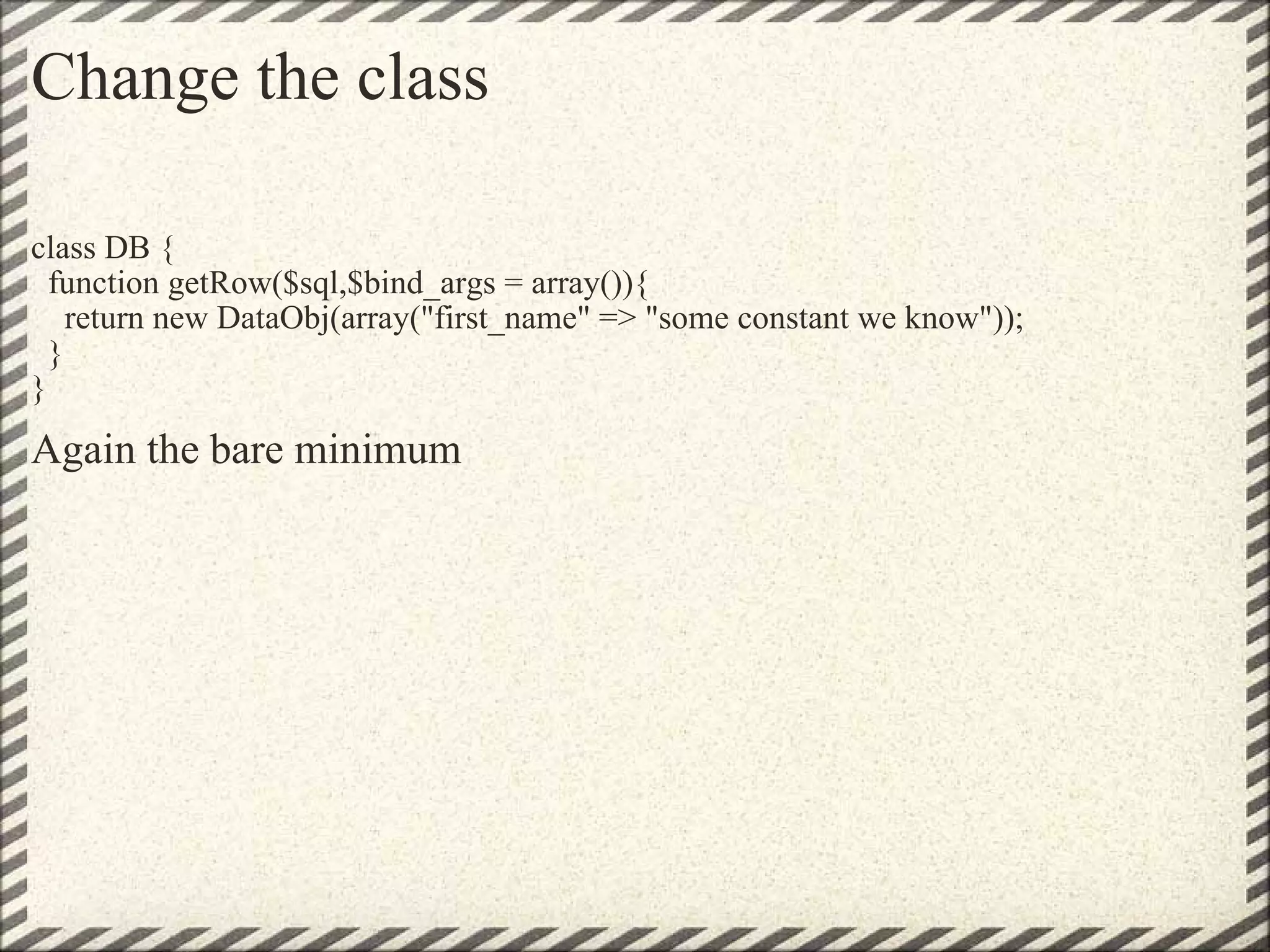 Change the class class DB {   function getRow($sql,$bind_args = array()){     return new DataObj(array(&quot;first_name&quot; => &quot;some constant we know&quot;));   } } Again the bare minimum 