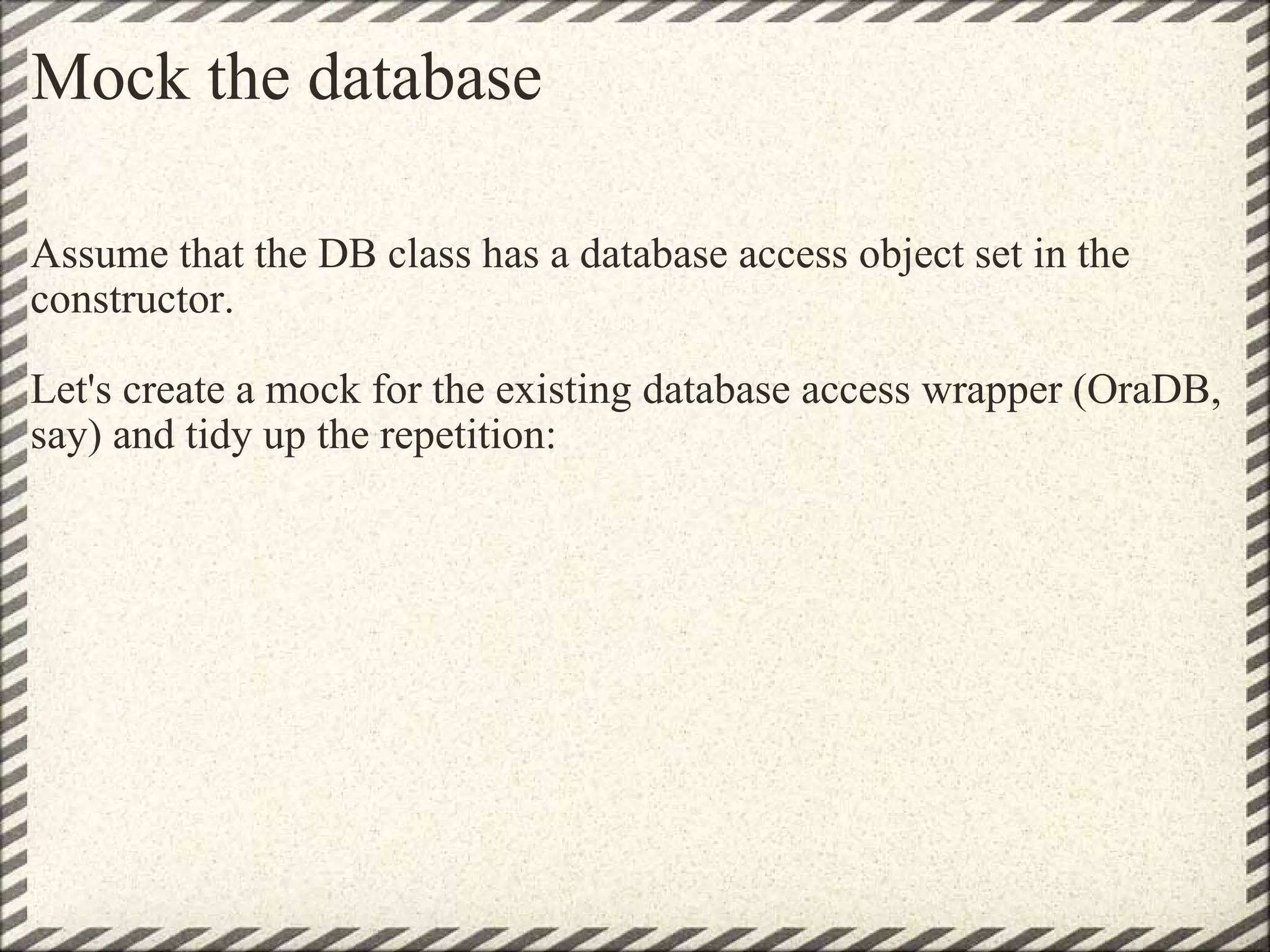 Mock the database Assume that the DB class has a database access object set in the constructor.    Let's create a mock for the existing database access wrapper (OraDB, say) and tidy up the repetition: 