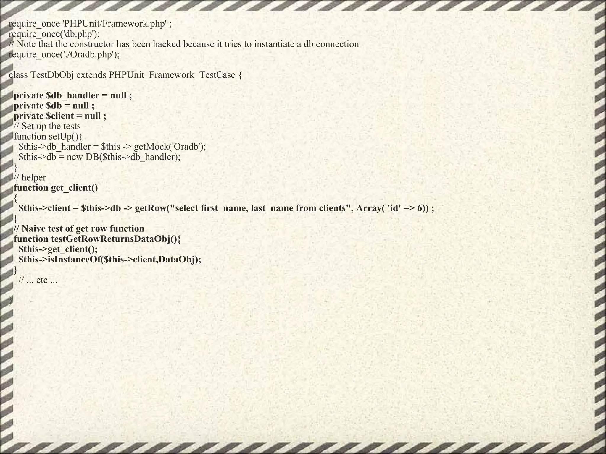 require_once 'PHPUnit/Framework.php' ; require_once('db.php'); // Note that the constructor has been hacked because it tries to instantiate a db connection require_once('./Oradb.php'); class TestDbObj extends PHPUnit_Framework_TestCase {    private $db_handler = null ;   private $db = null ;   private $client = null ;   // Set up the tests   function setUp(){     $this->db_handler = $this -> getMock('Oradb');     $this->db = new DB($this->db_handler);   }   // helper    function get_client()   {     $this->client = $this->db -> getRow(&quot;select first_name, last_name from clients&quot;, Array( 'id' => 6)) ;   }   // Naive test of get row function   function testGetRowReturnsDataObj(){     $this->get_client();     $this->isInstanceOf($this->client,DataObj);   }      // ... etc ... } 