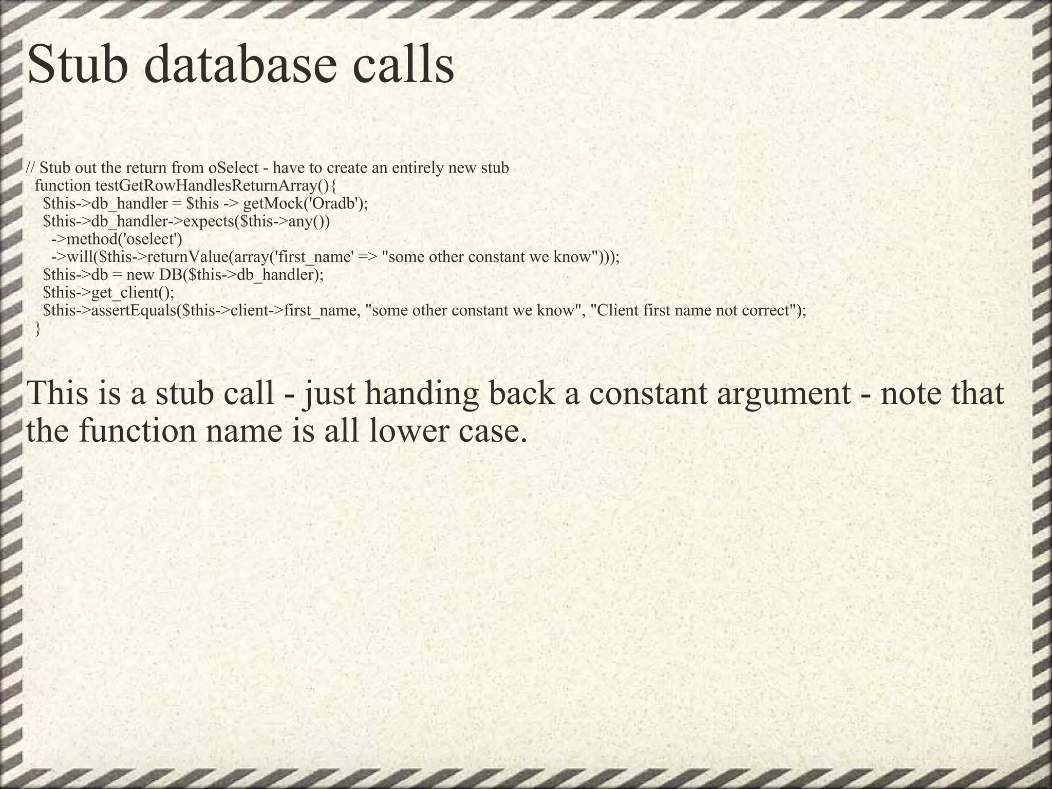 Stub database calls // Stub out the return from oSelect - have to create an entirely new stub   function testGetRowHandlesReturnArray(){     $this->db_handler = $this -> getMock('Oradb');     $this->db_handler->expects($this->any())       ->method('oselect')       ->will($this->returnValue(array('first_name' => &quot;some other constant we know&quot;)));     $this->db = new DB($this->db_handler);     $this->get_client();     $this->assertEquals($this->client->first_name, &quot;some other constant we know&quot;, &quot;Client first name not correct&quot;);   }     This is a stub call - just handing back a constant argument - note that the function name is all lower case. 