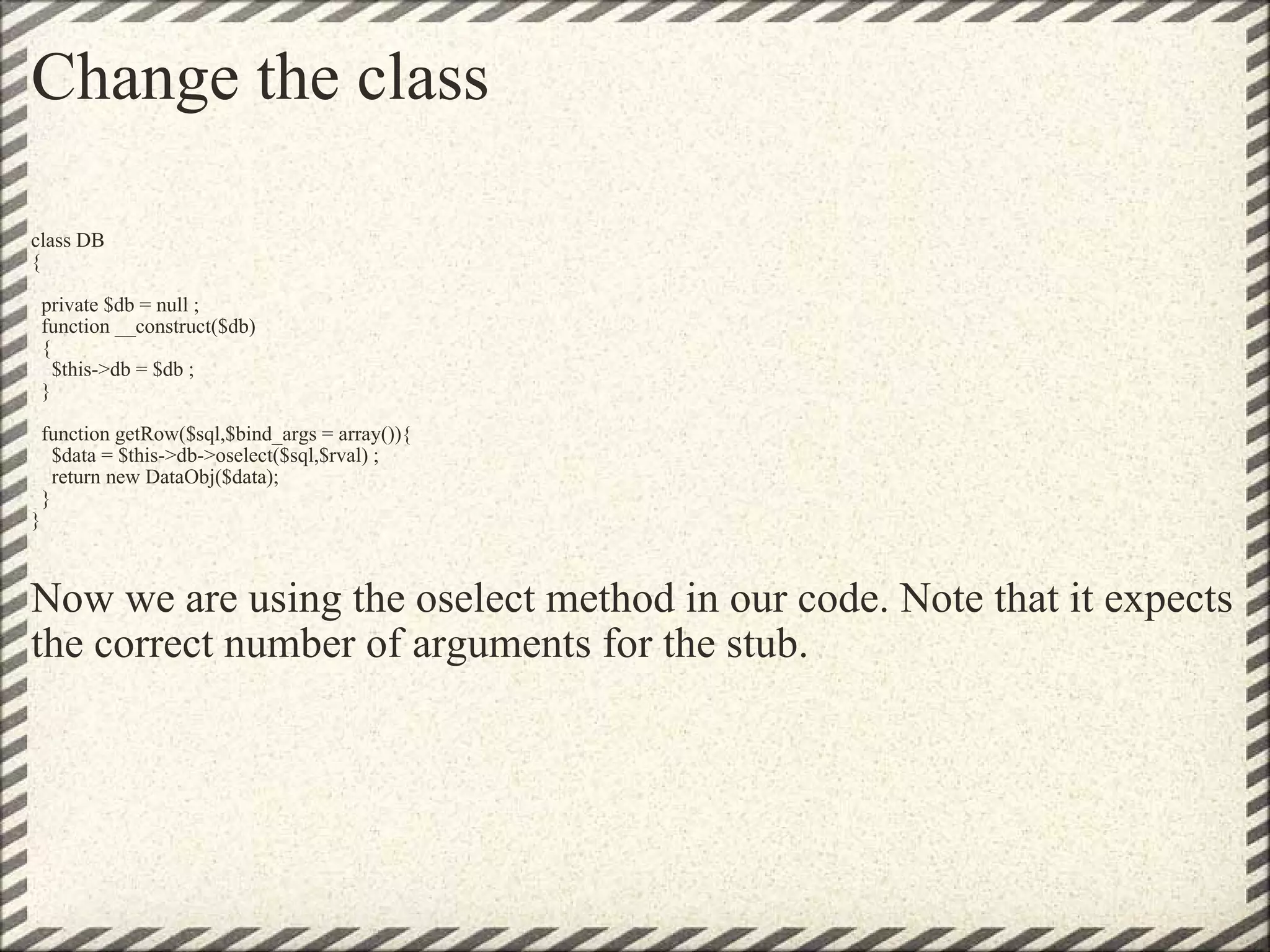 Change the class class DB {   private $db = null ;   function __construct($db)   {     $this->db = $db ;   }   function getRow($sql,$bind_args = array()){     $data = $this->db->oselect($sql,$rval) ;     return new DataObj($data);   } }   Now we are using the oselect method in our code. Note that it expects the correct number of arguments for the stub. 