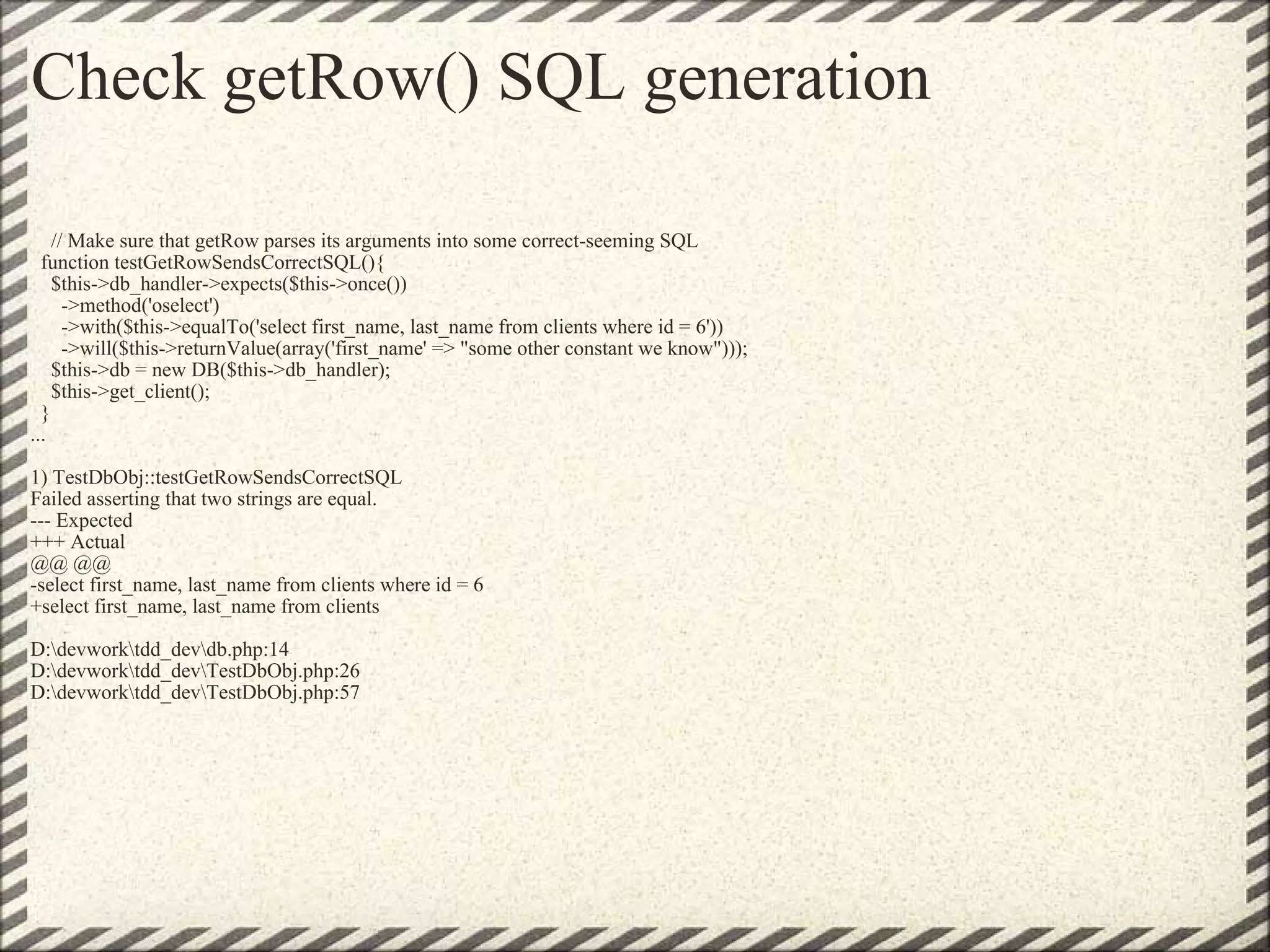 Check getRow() SQL generation      // Make sure that getRow parses its arguments into some correct-seeming SQL    function testGetRowSendsCorrectSQL(){     $this->db_handler->expects($this->once())       ->method('oselect')       ->with($this->equalTo('select first_name, last_name from clients where id = 6'))       ->will($this->returnValue(array('first_name' => &quot;some other constant we know&quot;)));     $this->db = new DB($this->db_handler);     $this->get_client();   } ... 1) TestDbObj::testGetRowSendsCorrectSQL Failed asserting that two strings are equal. --- Expected +++ Actual @@ @@ -select first_name, last_name from clients where id = 6 +select first_name, last_name from clients D:\devwork\tdd_dev\db.php:14 D:\devwork\tdd_dev\TestDbObj.php:26 D:\devwork\tdd_dev\TestDbObj.php:57 
